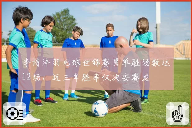 李诗沣羽毛球世锦赛男单胜场数达12场,近三年胜率仅次安赛龙