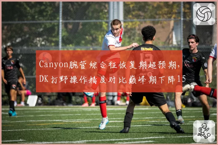 Canyon腕管综合征恢复期超预期，DK打野操作精度对比巅峰期下降15%