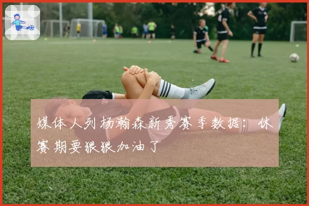媒体人列杨瀚森新秀赛季数据:休赛期要狠狠加油了