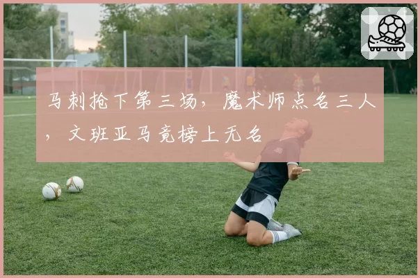 马刺抢下第三场,魔术师点名三人,文班亚马竟榜上无名