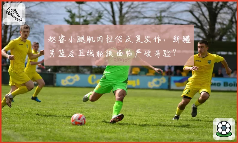 赵睿小腿肌肉拉伤反复发作，新疆男篮后卫线轮换面临严峻考验？