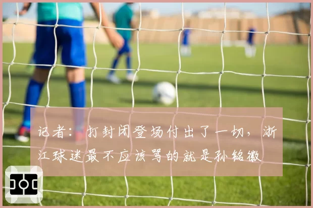 记者:打封闭登场付出了一切,浙江球迷最不应该骂的就是孙铭徽