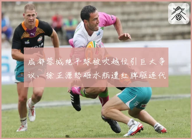 成都蓉城绝平球被吹越位引巨大争议，徐正源怒砸水瓶遭红牌驱逐代价几何？__br_