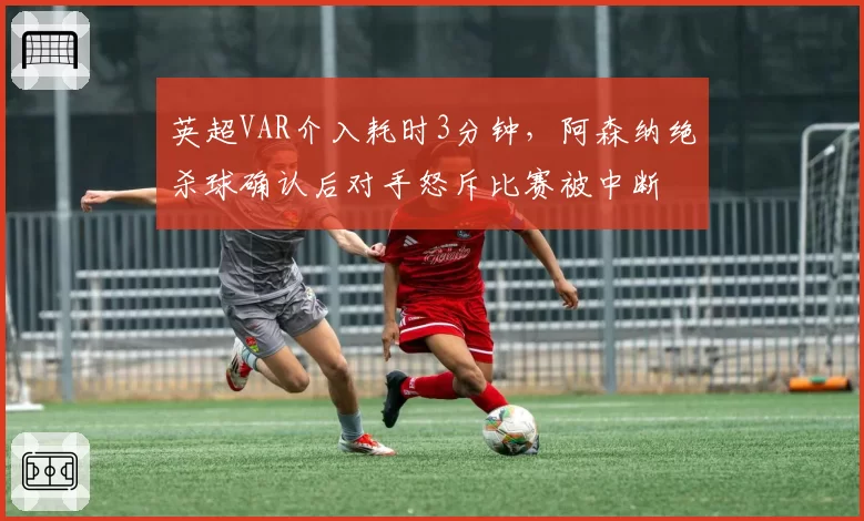 英超VAR介入耗时3分钟，阿森纳绝杀球确认后对手怒斥比赛被中断