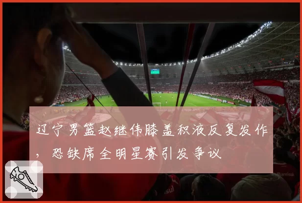 辽宁男篮赵继伟膝盖积液反复发作,恐缺席全明星赛引发争议