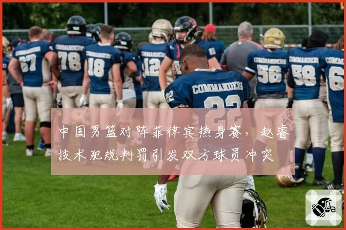 中国男篮对阵菲律宾热身赛,赵睿技术犯规判罚引发双方球员冲突