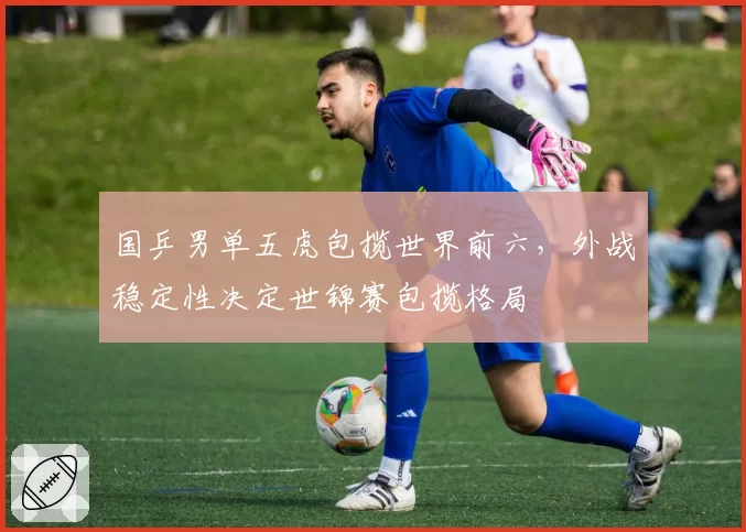 国乒男单五虎包揽世界前六,外战稳定性决定世锦赛包揽格局