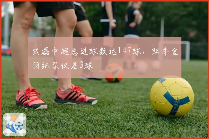 武磊中超总进球数达147球，距李金羽纪录仅差3球