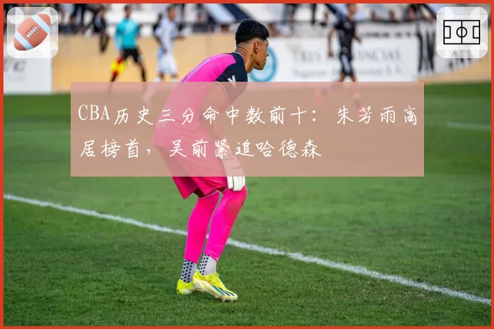 CBA历史三分命中数前十：朱芳雨高居榜首，吴前紧追哈德森