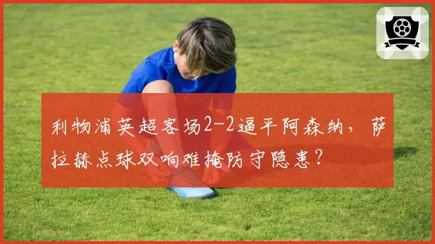 利物浦英超客场2-2逼平阿森纳，萨拉赫点球双响难掩防守隐患？