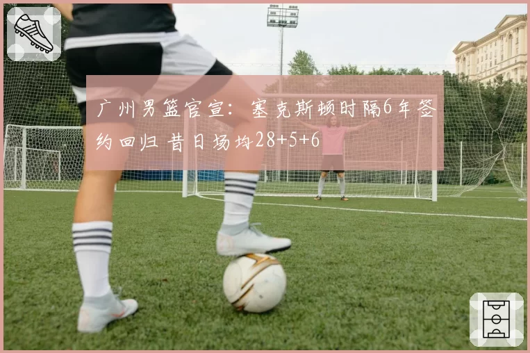 广州男篮官宣：塞克斯顿时隔6年签约回归 昔日场均28+5+6