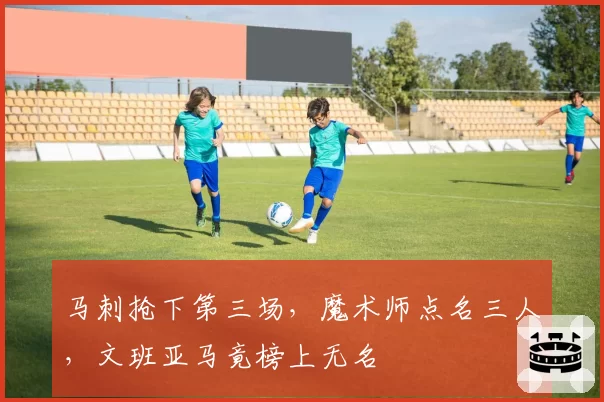 马刺抢下第三场,魔术师点名三人,文班亚马竟榜上无名