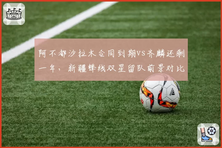 阿不都沙拉木合同到期vs齐麟还剩一年,新疆锋线双星留队前景对比