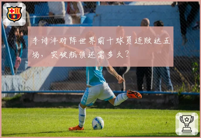 李诗沣对阵世界前十球员连败达五场,突破瓶颈还需多久?
