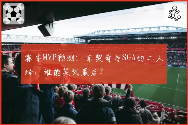 赛季MVP预测：东契奇与SGA的二人转，谁能笑到最后？