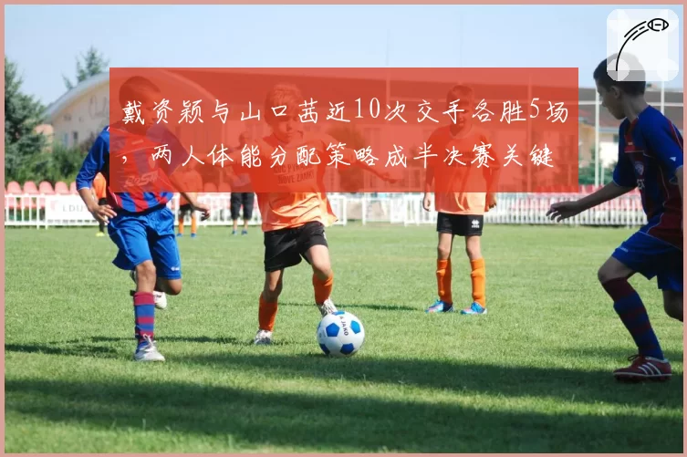 戴资颖与山口茜近10次交手各胜5场，两人体能分配策略成半决赛关键