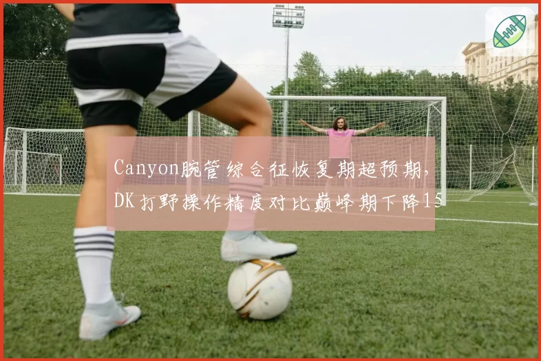 Canyon腕管综合征恢复期超预期，DK打野操作精度对比巅峰期下降15%