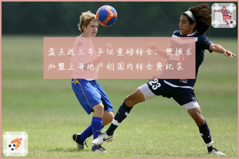 盘点近三年乒坛重磅转会：樊振东加盟上海地产创国内转会费纪录