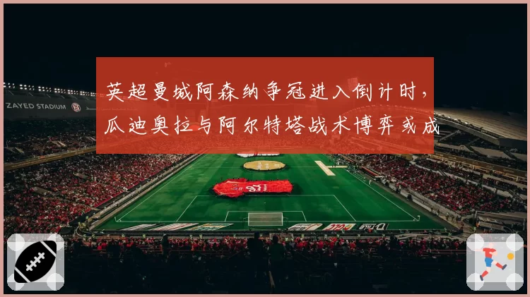 英超曼城阿森纳争冠进入倒计时,瓜迪奥拉与阿尔特塔战术博弈或成关键