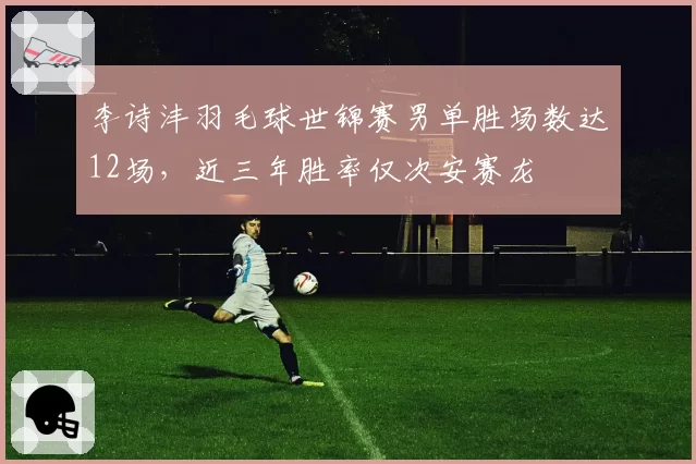 李诗沣羽毛球世锦赛男单胜场数达12场,近三年胜率仅次安赛龙