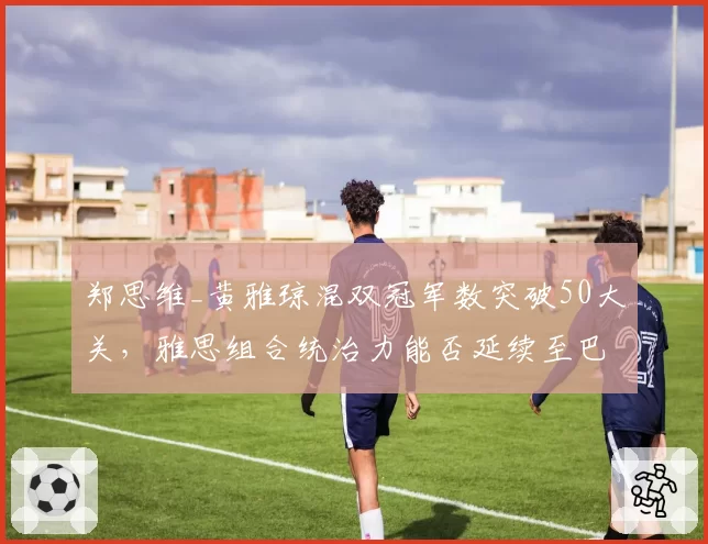 郑思维_黄雅琼混双冠军数突破50大关，雅思组合统治力能否延续至巴黎？