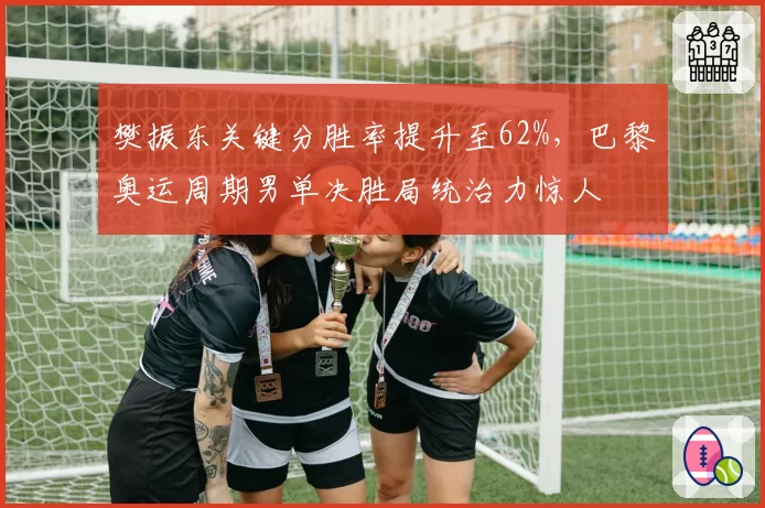 樊振东关键分胜率提升至62%，巴黎奥运周期男单决胜局统治力惊人