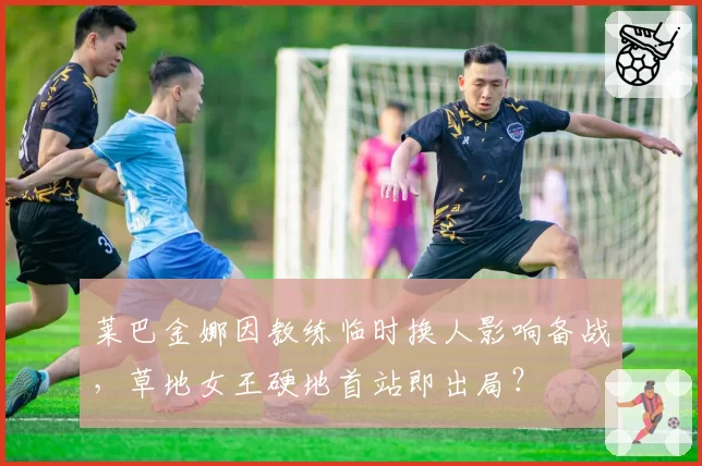 莱巴金娜因教练临时换人影响备战，草地女王硬地首站即出局？