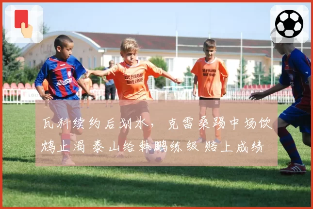 瓦科续约后划水，克雷桑踢中场饮鸩止渴 泰山给韩鹏练级 赔上成绩