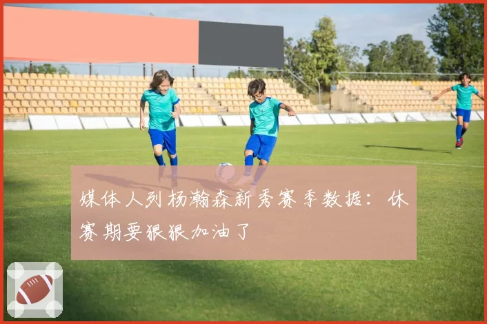 媒体人列杨瀚森新秀赛季数据:休赛期要狠狠加油了