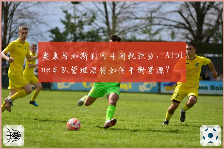 奥康与加斯利内斗消耗积分,Alpine车队管理层将如何平衡资源?