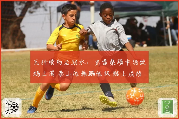 瓦科续约后划水，克雷桑踢中场饮鸩止渴 泰山给韩鹏练级 赔上成绩