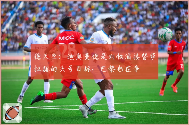 德天空：迪奥曼德是利物浦接替萨拉赫的头号目标，巴黎也在争