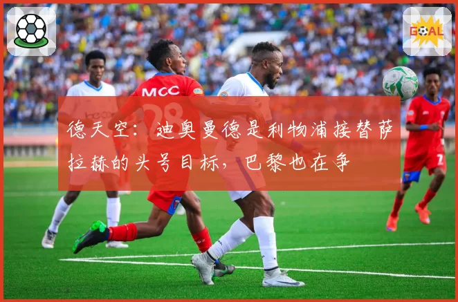 德天空：迪奥曼德是利物浦接替萨拉赫的头号目标，巴黎也在争