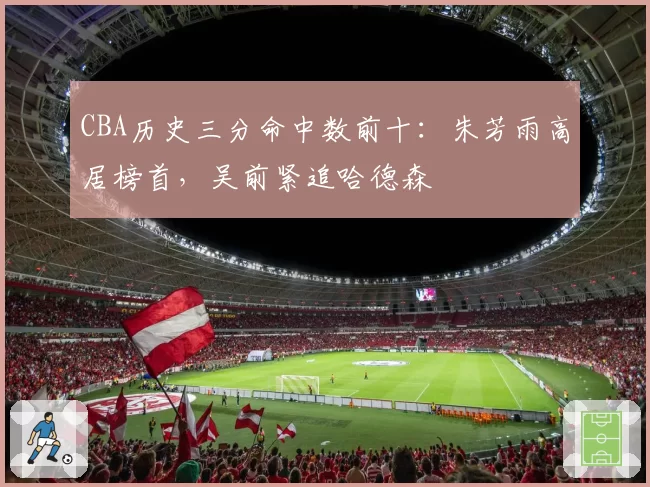 CBA历史三分命中数前十：朱芳雨高居榜首，吴前紧追哈德森