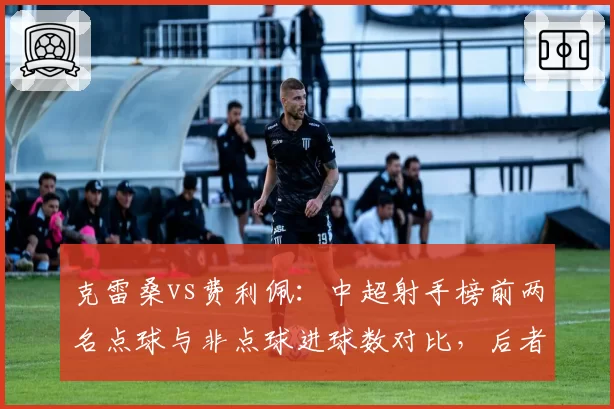 克雷桑vs费利佩：中超射手榜前两名点球与非点球进球数对比，后者含金量更高