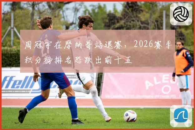 周冠宇在摩纳哥站退赛,2026赛季积分榜排名恐跌出前十五