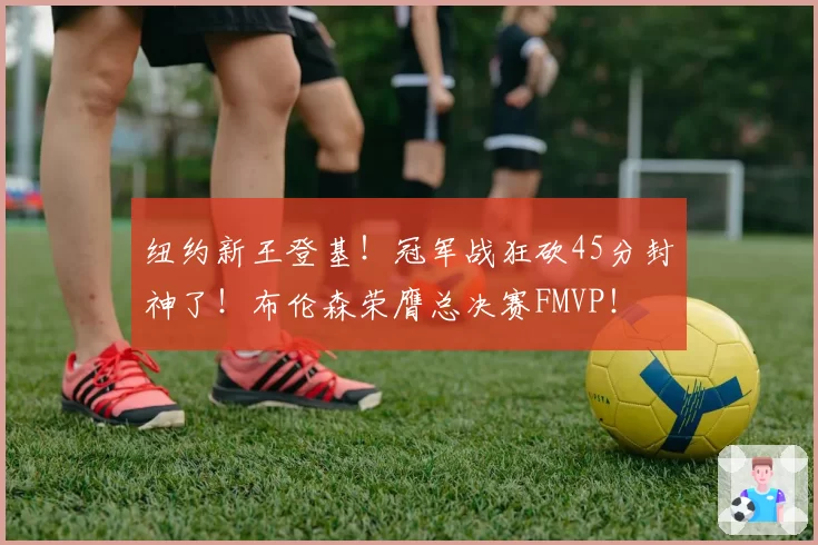 纽约新王登基!冠军战狂砍45分封神了!布伦森荣膺总决赛FMVP!