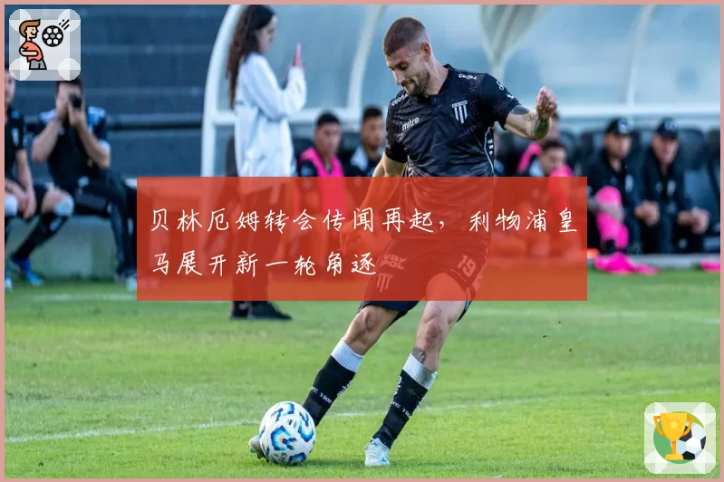 贝林厄姆转会传闻再起,利物浦皇马展开新一轮角逐