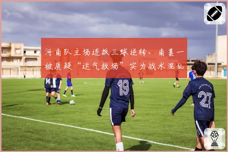 河南队主场连扳三球逆转，南基一被质疑“运气救场”实为战术混乱