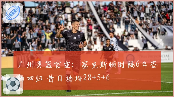 广州男篮官宣：塞克斯顿时隔6年签约回归 昔日场均28+5+6