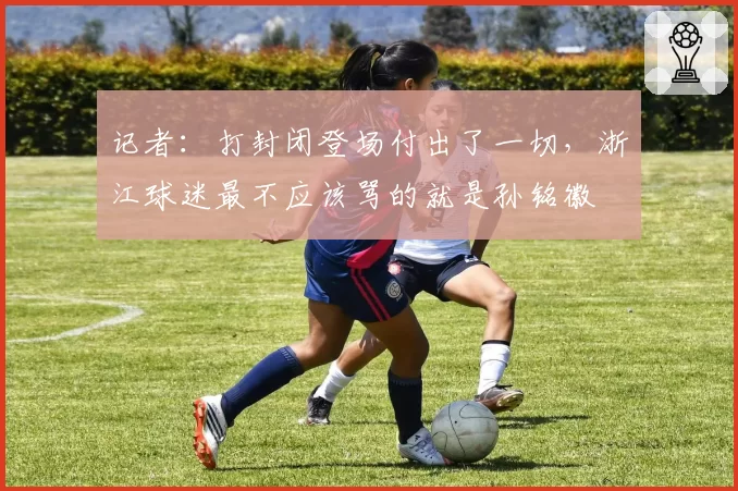 记者:打封闭登场付出了一切,浙江球迷最不应该骂的就是孙铭徽