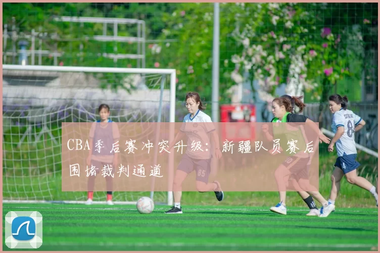 CBA季后赛冲突升级：新疆队员赛后围堵裁判通道