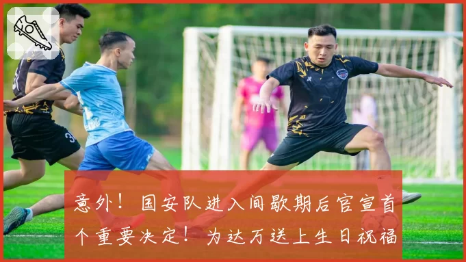 意外!国安队进入间歇期后官宣首个重要决定!为达万送上生日祝福