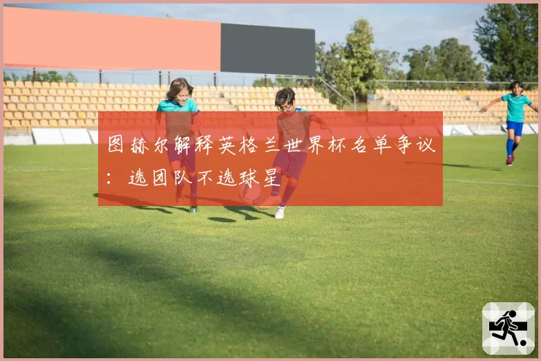 图赫尔解释英格兰世界杯名单争议：选团队不选球星