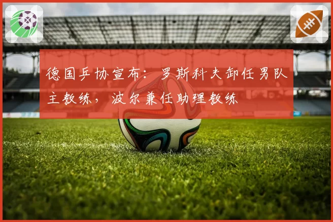 德国乒协宣布：罗斯科夫卸任男队主教练，波尔兼任助理教练