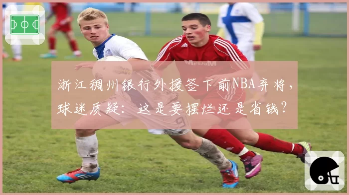 浙江稠州银行外援签下前NBA弃将，球迷质疑：这是要摆烂还是省钱？