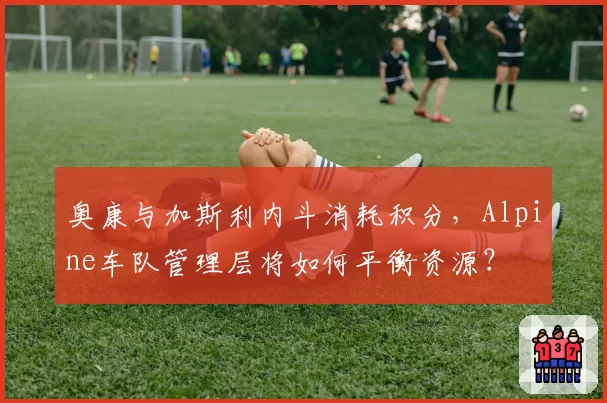 奥康与加斯利内斗消耗积分，Alpine车队管理层将如何平衡资源？