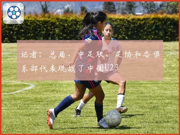 记者:总局、中足联、足协和各俱乐部代表观战了中国U23