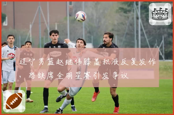 辽宁男篮赵继伟膝盖积液反复发作,恐缺席全明星赛引发争议