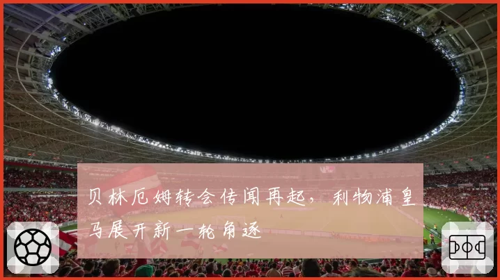 贝林厄姆转会传闻再起,利物浦皇马展开新一轮角逐